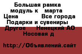 Большая рамка - модуль к 8 марта! › Цена ­ 1 700 - Все города Подарки и сувениры » Другое   . Ненецкий АО,Носовая д.